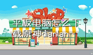 平板电脑怎么下载原神dianlan（平板iQOO怎么下载原神）