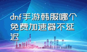 dnf手游韩服哪个免费加速器不延迟