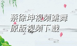 蔡徐坤视频跳舞原版视频下载