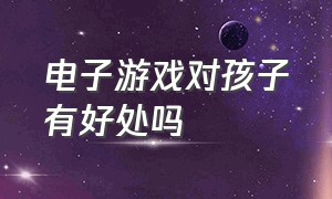 电子游戏对孩子有好处吗（电子游戏对孩子有好处吗）