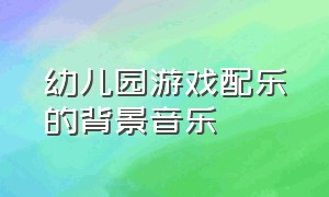 幼儿园游戏配乐的背景音乐（幼儿园游戏配乐的背景音乐叫什么）