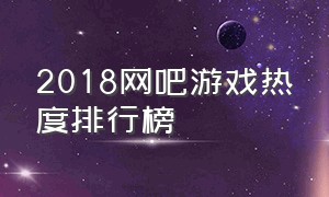 2018网吧游戏热度排行榜