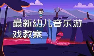 最新幼儿音乐游戏教案（音乐游戏教案幼儿园完整版中班）