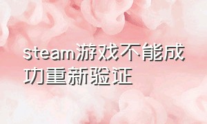 steam游戏不能成功重新验证（steam 游戏文件验证失败怎么修复）