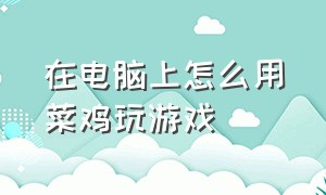 在电脑上怎么用菜鸡玩游戏（菜鸡怎么下载电脑游戏）