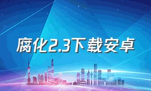 腐化2.3下载安卓（腐化安卓汉化版下载）