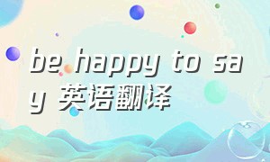 be happy to say 英语翻译