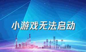 小游戏无法启动（小游戏为什么加载不出来）