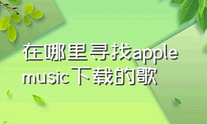 在哪里寻找apple music下载的歌