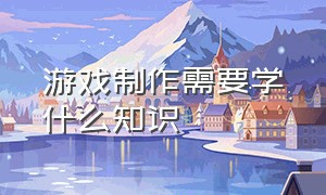 游戏制作需要学什么知识