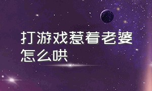 打游戏惹着老婆怎么哄（打游戏惹着老婆怎么哄他）