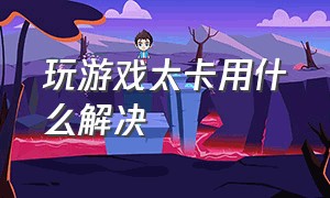 玩游戏太卡用什么解决（玩游戏突然特别卡怎么解决）