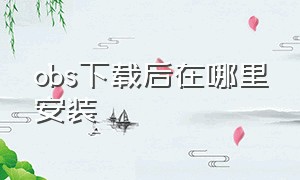 obs下载后在哪里安装（obs免费的怎么下载安装）