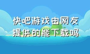 快吧游戏由网友提供的能下载吗（快吧游戏）