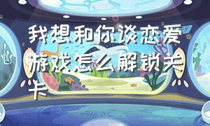 我想和你谈恋爱游戏怎么解锁关卡