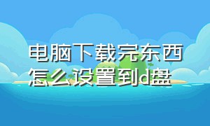 电脑下载完东西怎么设置到d盘（电脑怎样设置下载的软件安装到d盘）