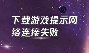 下载游戏提示网络连接失败（打开游戏就是网络连接失败怎么办）