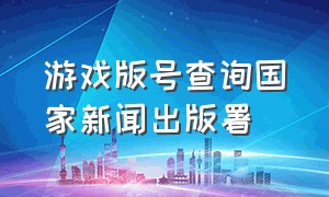 游戏版号查询国家新闻出版署（新闻出版署对游戏出版的规定）