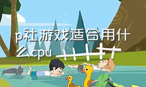 p社游戏适合用什么cpu