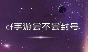 cf手游会不会封号（cf手游十年封号真的解开了吗）