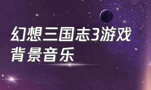 幻想三国志3游戏背景音乐（三国志3背景音乐）