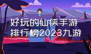 好玩的仙侠手游排行榜2023九游（好玩的仙侠手游推荐）