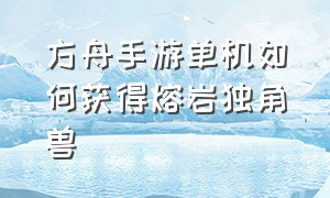 方舟手游单机如何获得熔岩独角兽（方舟手游新地牢能刷出熔岩独角兽）