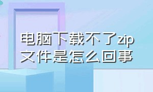 电脑下载不了zip文件是怎么回事