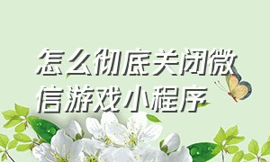 怎么彻底关闭微信游戏小程序