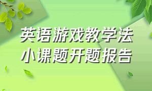 英语游戏教学法小课题开题报告