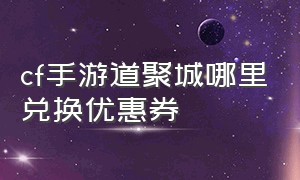 cf手游道聚城哪里兑换优惠券（cf手游道聚城哪里兑换优惠券多）