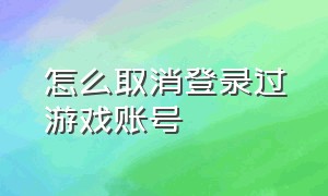 怎么取消登录过游戏账号（怎么取消登录游戏的账号）