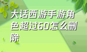 大话西游手游角色超过60怎么删除