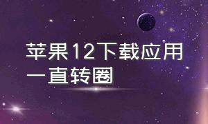 苹果12下载应用一直转圈（苹果12下载应用一直转圈怎么回事）