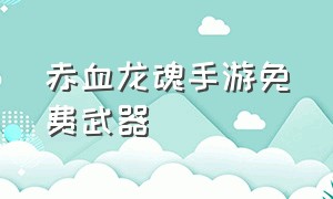 赤血龙魂手游免费武器（赤血龙魂手游免费武器攻略）