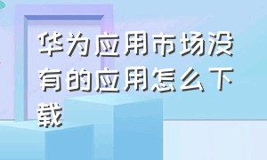 华为应用市场没有的应用怎么下载（华为应用市场怎么下载）