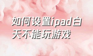 如何设置ipad白天不能玩游戏（ipad上怎么设置可以不玩游戏）