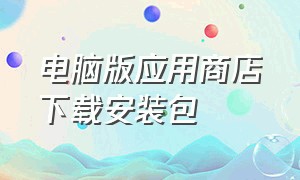 电脑版应用商店下载安装包（电脑版应用商店下载安装包怎么安装）