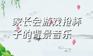 家长会游戏抢杯子的背景音乐（家长会抢杯子游戏音乐完整版）