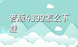 老版4399怎么下载（怎么在官网下载4399）