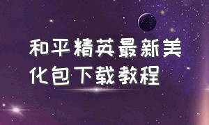 和平精英最新美化包下载教程（和平精英美化包正确下载入口）