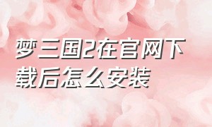 梦三国2在官网下载后怎么安装（梦三国2官方下载入口）