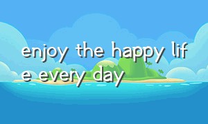 enjoy the happy life every day