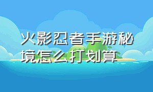 火影忍者手游秘境怎么打划算（火影忍者手游刷秘境主要看什么）