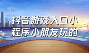 抖音游戏入口小程序小朋友玩的（抖音游戏打开小程序入口免费玩）