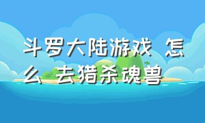 斗罗大陆游戏 怎么 去猎杀魂兽（斗罗大陆自由猎杀魂兽游戏攻略）