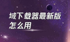 域下载器最新版怎么用