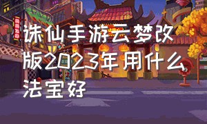 诛仙手游云梦改版2023年用什么法宝好（诛仙手游云梦技能加点攻略2024）