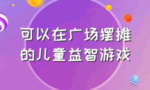 可以在广场摆摊的儿童益智游戏（儿童益智摆摊游戏项目）