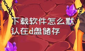 下载软件怎么默认在d盘储存（怎么把软件默认下载到d盘）